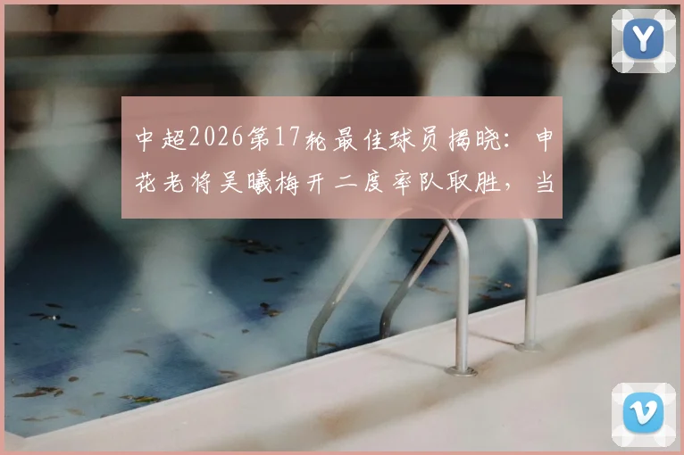 中超2026第17轮最佳球员揭晓：申花老将吴曦梅开二度率队取胜，当选实至名归