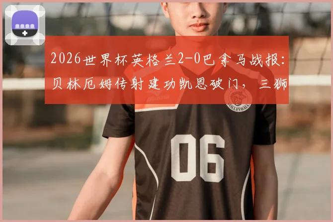 2026世界杯英格兰2-0巴拿马战报：贝林厄姆传射建功凯恩破门，三狮军团小组出线形势分析