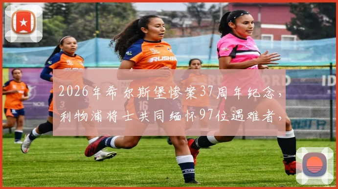 2026年希尔斯堡惨案37周年纪念，利物浦将士共同缅怀97位遇难者，历史真相与永不独行精神回顾
