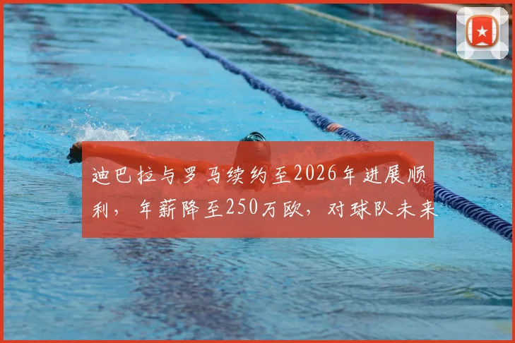 迪巴拉与罗马续约至2026年进展顺利,年薪降至250万欧,对球队未来意味着什么?