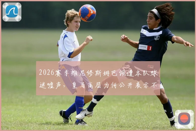 2026赛季维尼修斯姆巴佩遭本队球迷嘘声，皇马高层为何公开表示不解？事件背后原因与球迷反应全解析