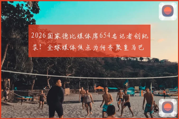 2026国家德比媒体席654名记者创纪录!全球媒体焦点为何齐聚皇马巴萨世纪大战?