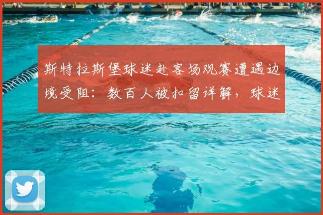 斯特拉斯堡球迷赴客场观赛遭遇边境受阻：数百人被扣留详解，球迷应如何应对类似突发状况
