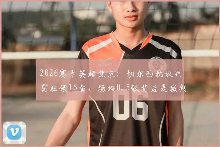 2026赛季英超焦点：切尔西抗议判罚狂领16黄，场均0.5张背后是裁判问题还是自身失控？