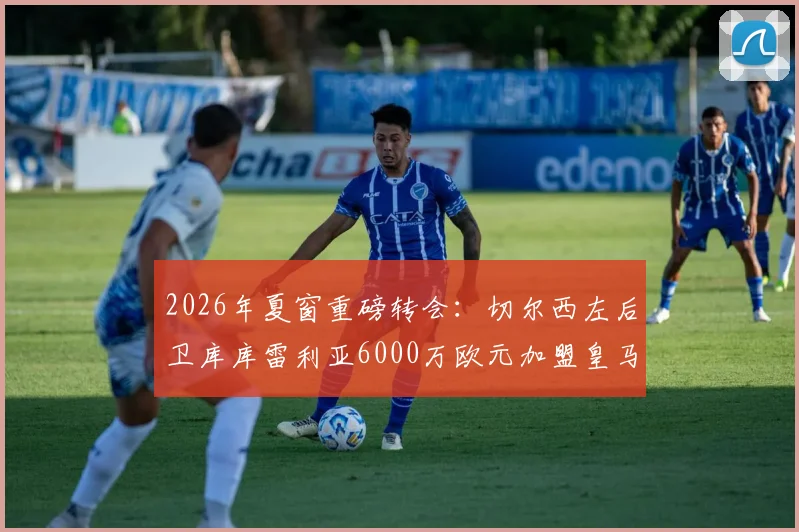 2026年夏窗重磅转会:切尔西左后卫库库雷利亚6000万欧元加盟皇马,这笔交易值不值?深度解读球员前景与蓝军替代方案