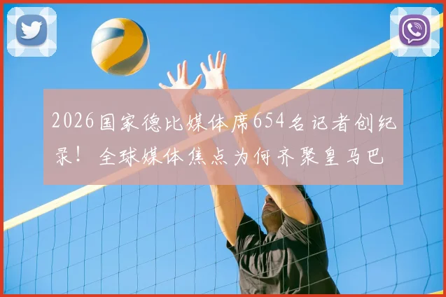 2026国家德比媒体席654名记者创纪录！全球媒体焦点为何齐聚皇马巴萨世纪大战？
