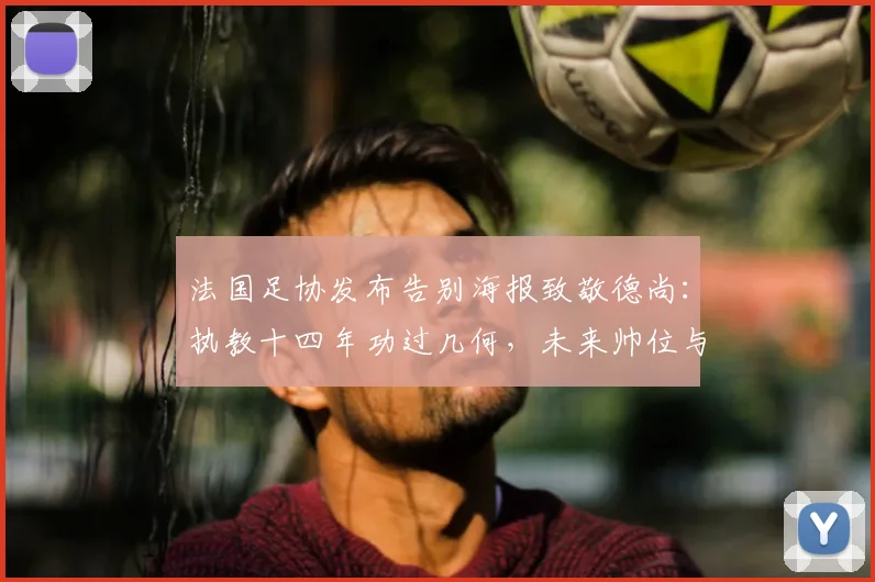法国足协发布告别海报致敬德尚：执教十四年功过几何，未来帅位与2026欧洲杯战略前瞻