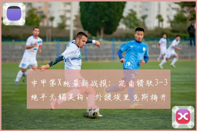 中甲第X轮最新战报：定南赣联3-3绝平无锡吴钩，外援埃里克斯梅开二度，附比赛精彩集锦与2026赛季积分榜分析