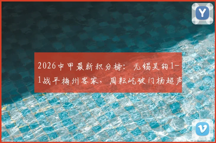 2026中甲最新积分榜：无锡吴钩1-1战平梅州客家，周耘屹破门杨超声救主，保级争夺战再起波澜