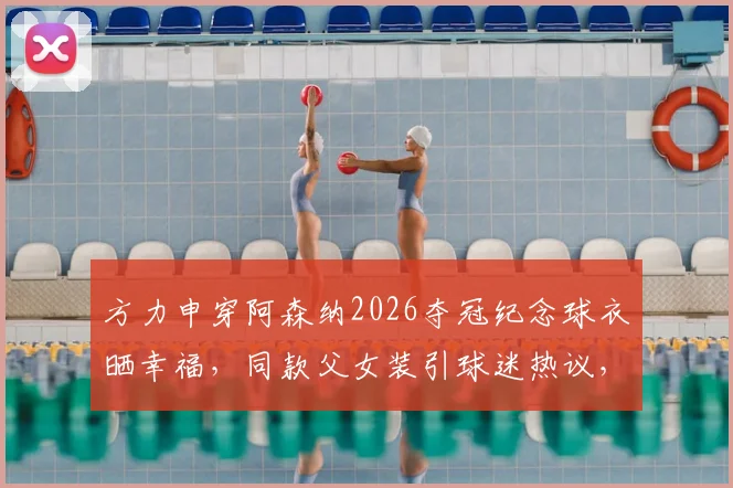 方力申穿阿森纳2026夺冠纪念球衣晒幸福，同款父女装引球迷热议，香港明星如何庆祝主队捧杯