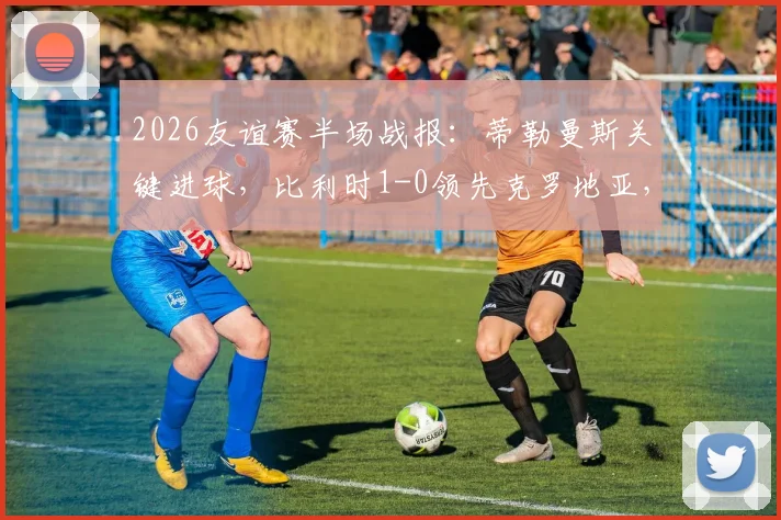 2026友谊赛半场战报:蒂勒曼斯关键进球,比利时1-0领先克罗地亚,附进球回放与上半场战术解析