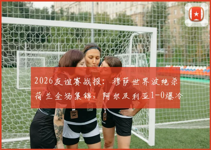 2026友谊赛战报：穆萨世界波绝杀荷兰全场集锦，阿尔及利亚1-0爆冷，附赛后深度解读