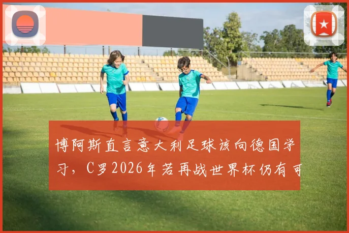 博阿斯直言意大利足球该向德国学习,C罗2026年若再战世界杯仍有可能