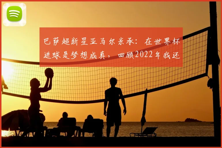 巴萨超新星亚马尔亲承:在世界杯进球是梦想成真,回顾2022年我还在教室看比赛