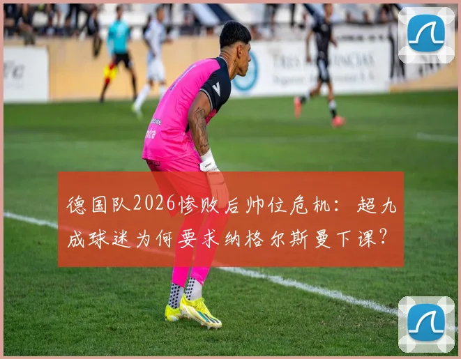 德国队2026惨败后帅位危机:超九成球迷为何要求纳格尔斯曼下课?未来换帅人选分析