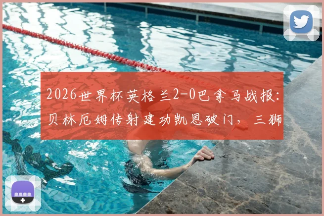2026世界杯英格兰2-0巴拿马战报：贝林厄姆传射建功凯恩破门，三狮军团小组出线形势分析