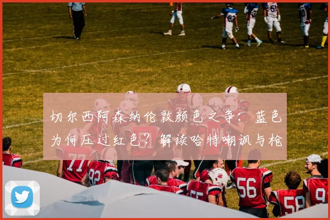 切尔西阿森纳伦敦颜色之争:蓝色为何压过红色?解读哈特嘲讽与枪手欧冠历史