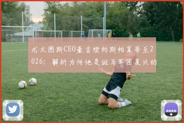 尤文图斯CEO豪言续约斯帕莱蒂至2026：解析为何他是斑马军团复兴的基石与核心战术