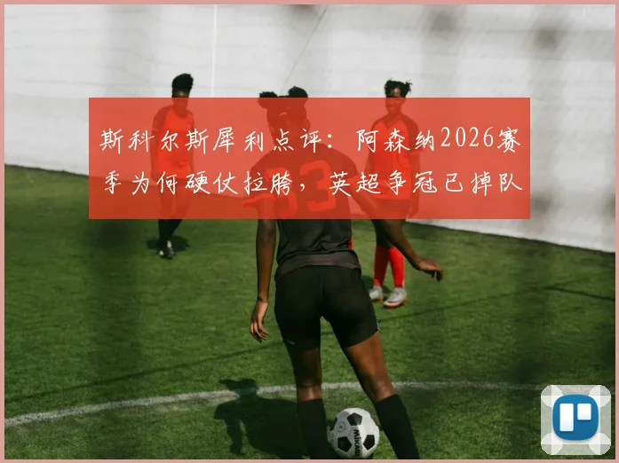 斯科尔斯犀利点评：阿森纳2026赛季为何硬仗拉胯，英超争冠已掉队？深度剖析
