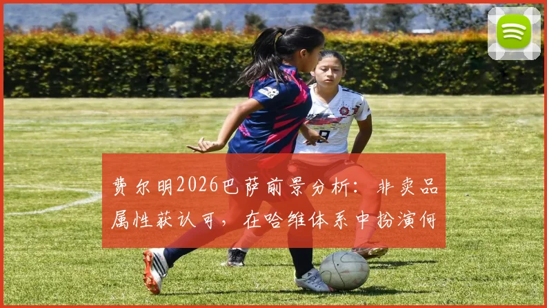 费尔明2026巴萨前景分析：非卖品属性获认可，在哈维体系中扮演何种关键角色？成长故事与加维佩德里对比解读