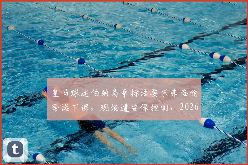 皇马球迷伯纳乌举标语要求弗洛伦蒂诺下课，现场遭安保控制，2026年冲突事件引发热议