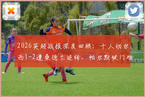 2026英超战报深度回顾：十人切尔西1-2遭桑德兰逆转，帕尔默破门难救主，蓝军欧战梦碎关键一战解析