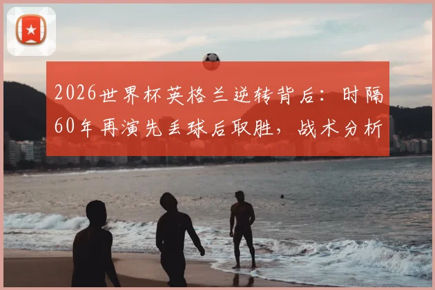 2026世界杯英格兰逆转背后：时隔60年再演先丢球后取胜，战术分析与历史回顾全解析