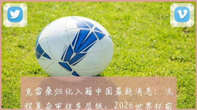 克雷桑归化入籍中国最新消息:流程复杂审核多层级,2026世界杯前景分析