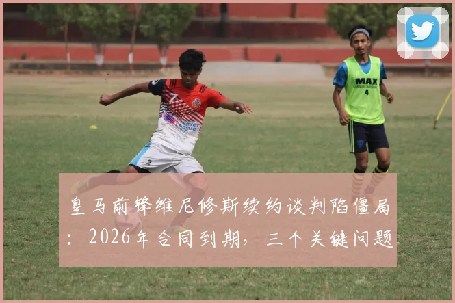皇马前锋维尼修斯续约谈判陷僵局：2026年合同到期，三个关键问题让他不满