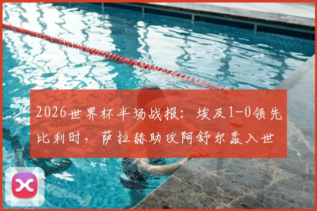 2026世界杯半场战报：埃及1-0领先比利时，萨拉赫助攻阿舒尔轰入世界波，附全场录像回放与数据解析