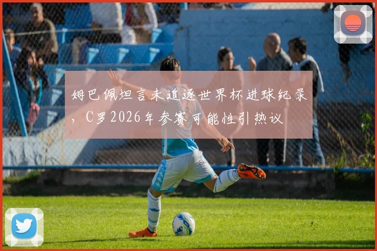 姆巴佩坦言未追逐世界杯进球纪录，C罗2026年参赛可能性引热议