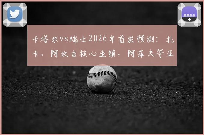 卡塔尔vs瑞士2026年首发预测：扎卡、阿坎吉核心坐镇，阿菲夫等亚洲力量能否挑战欧洲强队？