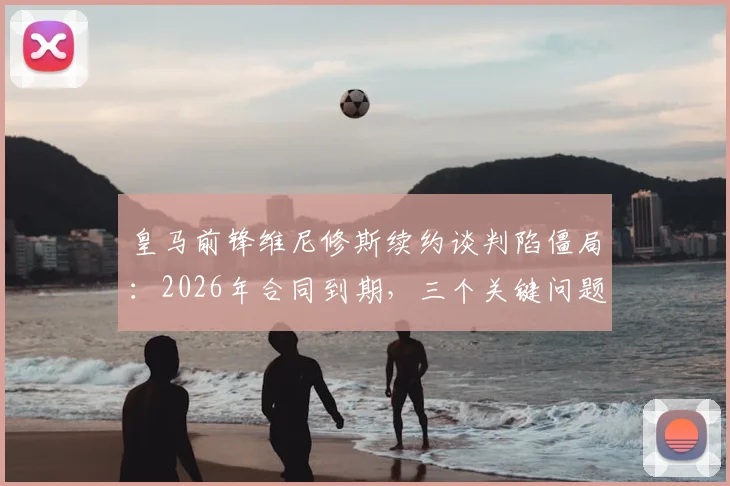 皇马前锋维尼修斯续约谈判陷僵局：2026年合同到期，三个关键问题让他不满