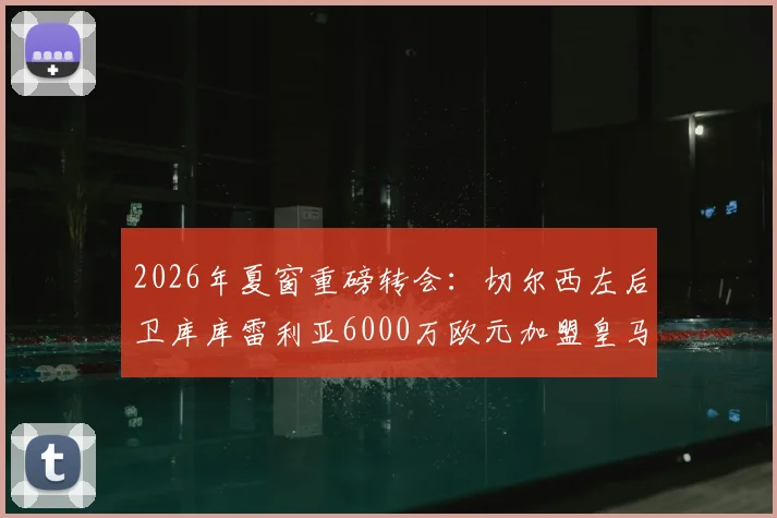 2026年夏窗重磅转会：切尔西左后卫库库雷利亚6000万欧元加盟皇马，这笔交易值不值？深度解读球员前景与蓝军替代方案