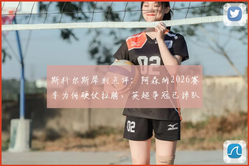 斯科尔斯犀利点评：阿森纳2026赛季为何硬仗拉胯，英超争冠已掉队？深度剖析