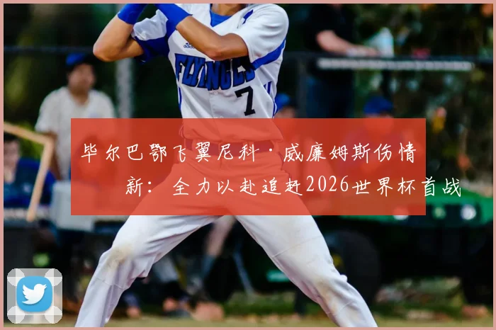 毕尔巴鄂飞翼尼科·威廉姆斯伤情更新：全力以赴追赶2026世界杯首战，誓要证明自身价值