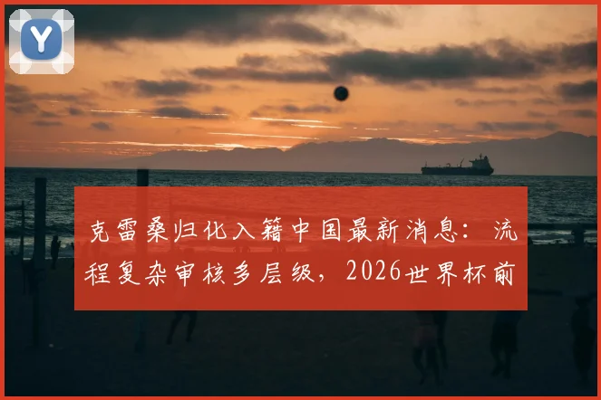 克雷桑归化入籍中国最新消息：流程复杂审核多层级，2026世界杯前景分析