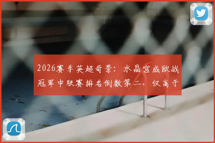 2026赛季英超奇景：水晶宫成欧战冠军中联赛排名倒数第二，仅高于热刺，背后原因何在？