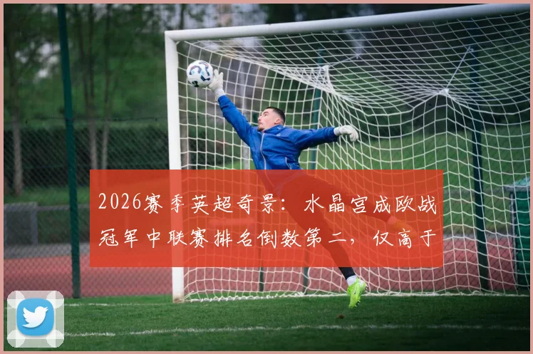 2026赛季英超奇景：水晶宫成欧战冠军中联赛排名倒数第二，仅高于热刺，背后原因何在？