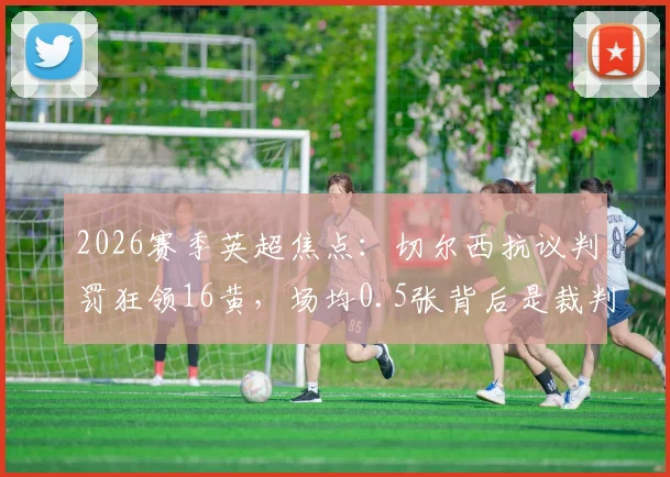 2026赛季英超焦点：切尔西抗议判罚狂领16黄，场均0.5张背后是裁判问题还是自身失控？