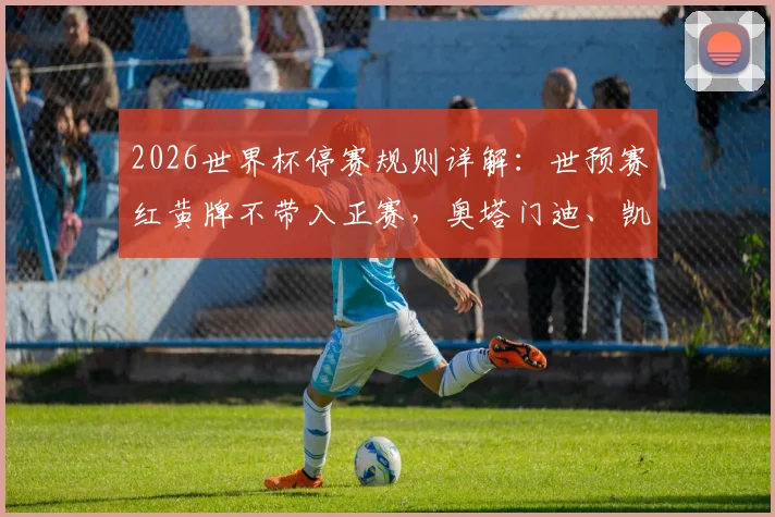 2026世界杯停赛规则详解：世预赛红黄牌不带入正赛，奥塔门迪、凯塞多等关键球员解禁，各队阵容迎利好